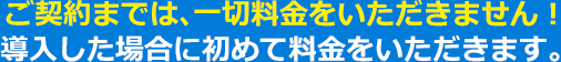 ご契約までは、一切料金をいただきません！導入した場合に初めて料金をいただきます。